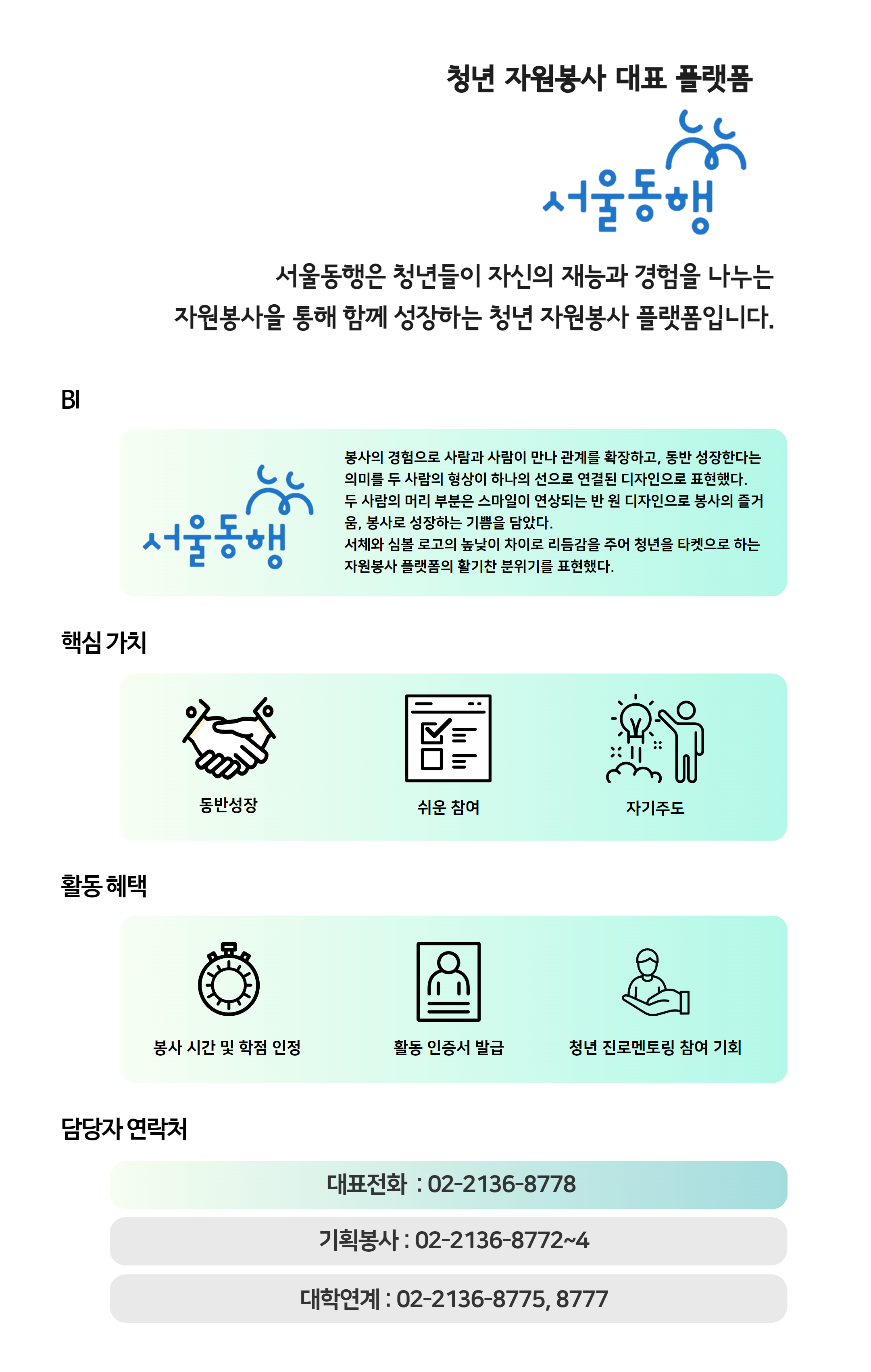 청년 자원봉사 대표 플랫폼 '서울동행', 서울동행은 대학생 및 청년들이 자신의 재능과 경험을 나누는 자원봉사활동을 통해 함께 성장하는 봉사 프로그램 입니다. 핵심가치로는 동반성장, 쉬운 참여, 자기주도적 / 활동 혜택으로는 우수참여자 시장 표창, 봉사 시간 및 학점 인정, 확인서 및 포트폴리오 제공, 활동 물품 제공, 문화 이벤트 참여 기회, 봉사단증(교통카드) 제공 / 담당자 연락처는 서울동행 대표전화 02-2136-8778