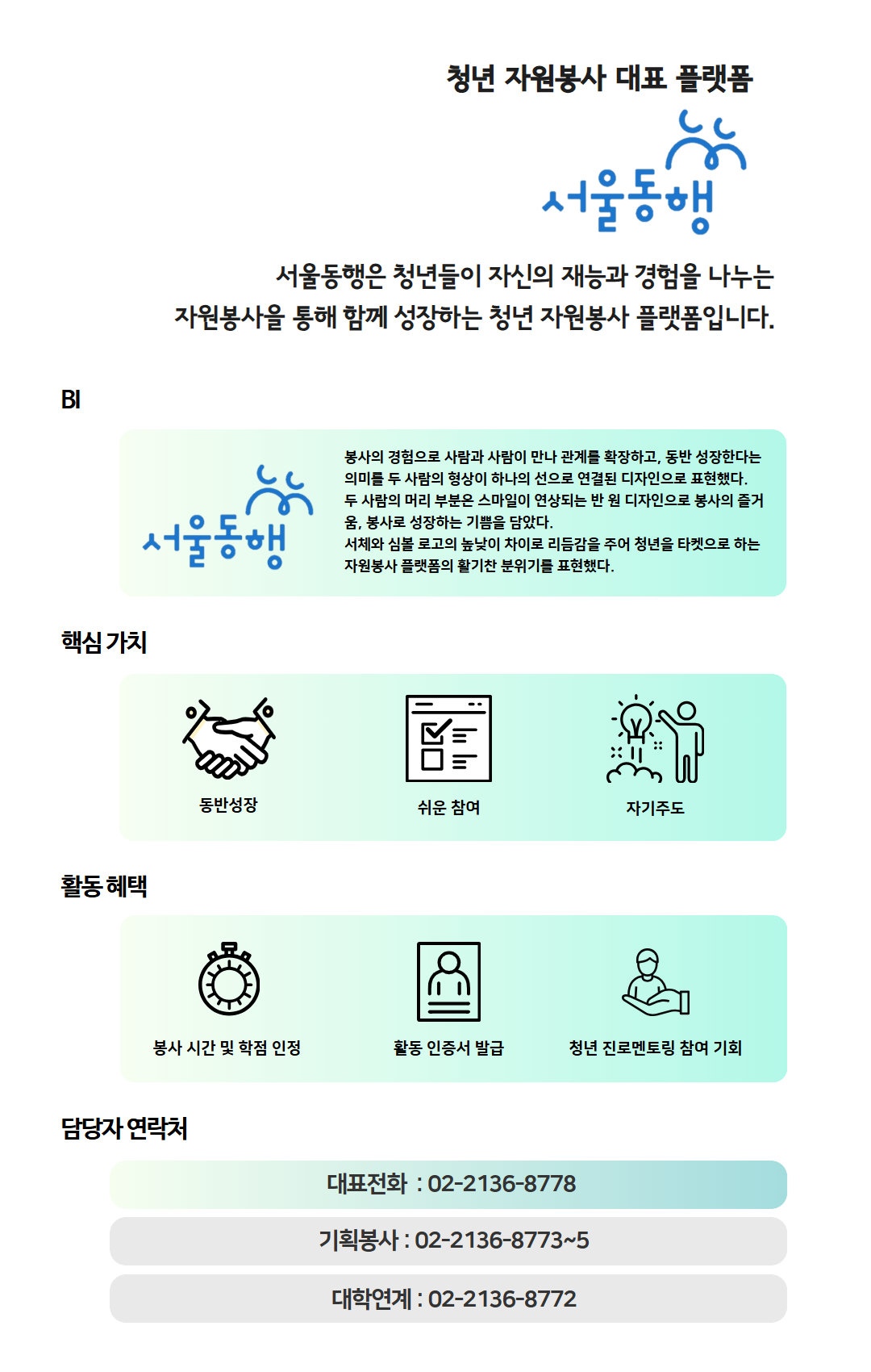 청년 자원봉사 대표 플랫폼 '서울동행', 서울동행은 대학생 및 청년들이 자신의 재능과 경험을 나누는 자원봉사활동을 통해 함께 성장하는 봉사 프로그램 입니다. 핵심가치로는 동반성장, 쉬운 참여, 자기주도적 / 활동 혜택으로는 우수참여자 시장 표창, 봉사 시간 및 학점 인정, 확인서 및 포트폴리오 제공, 활동 물품 제공, 문화 이벤트 참여 기회, 봉사단증(교통카드) 제공 / 담당자 연락처는 서울동행 대표전화 02-2136-8778
